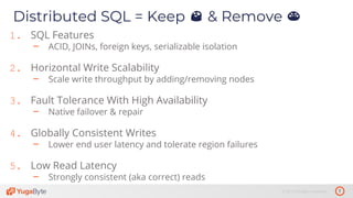 7© 2019 All rights reserved.
Distributed SQL = Keep 😍 & Remove 😡
1. SQL Features
– ACID, JOINs, foreign keys, serializable isolation
2. Horizontal Write Scalability
– Scale write throughput by adding/removing nodes
3. Fault Tolerance With High Availability
– Native failover & repair
4. Globally Consistent Writes
– Lower end user latency and tolerate region failures
5. Low Read Latency
– Strongly consistent (aka correct) reads
 