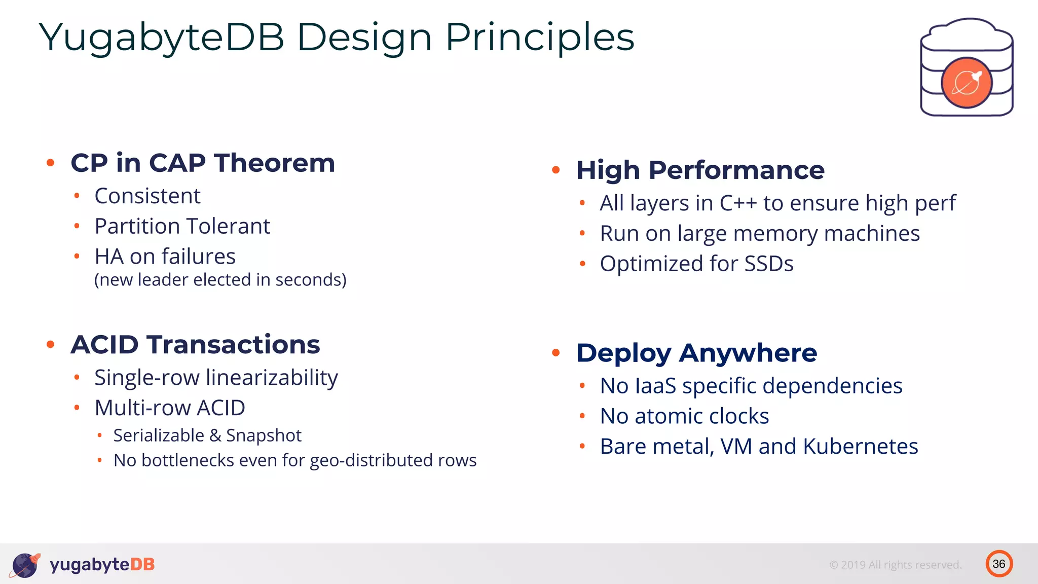 36© 2019 All rights reserved. YugabyteDB Design Principles • CP in CAP Theorem • Consistent • Partition Tolerant • HA on failures (new leader elected in seconds) • ACID Transactions • Single-row linearizability • Multi-row ACID • Serializable & Snapshot • No bottlenecks even for geo-distributed rows • High Performance • All layers in C++ to ensure high perf • Run on large memory machines • Optimized for SSDs • Deploy Anywhere • No IaaS speciﬁc dependencies • No atomic clocks • Bare metal, VM and Kubernetes 