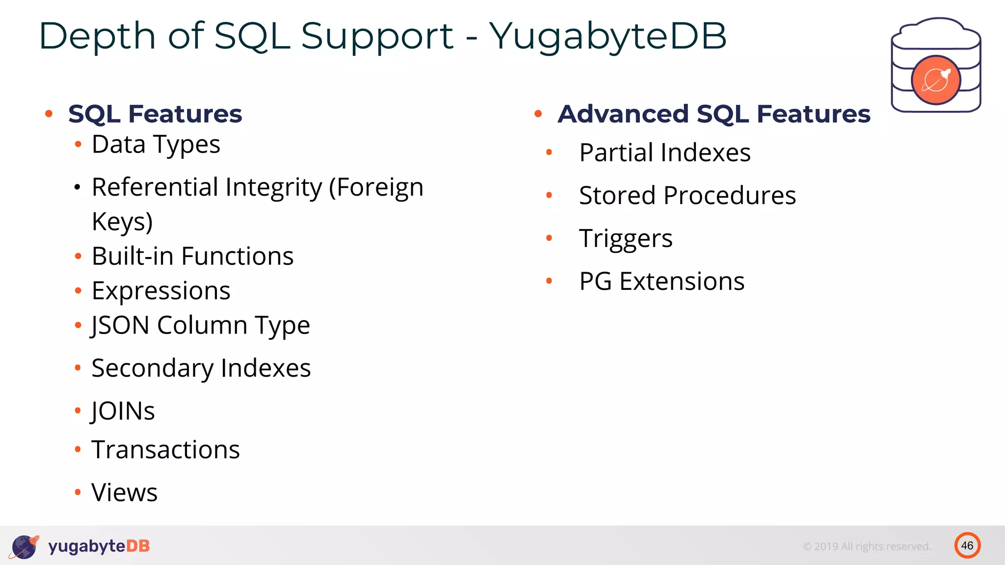 46© 2019 All rights reserved. Depth of SQL Support - YugabyteDB • SQL Features • Data Types • Referential Integrity (Foreign Keys) • Built-in Functions • Expressions • JSON Column Type • Secondary Indexes • JOINs • Transactions • Views • Advanced SQL Features • Partial Indexes • Stored Procedures • Triggers • PG Extensions 