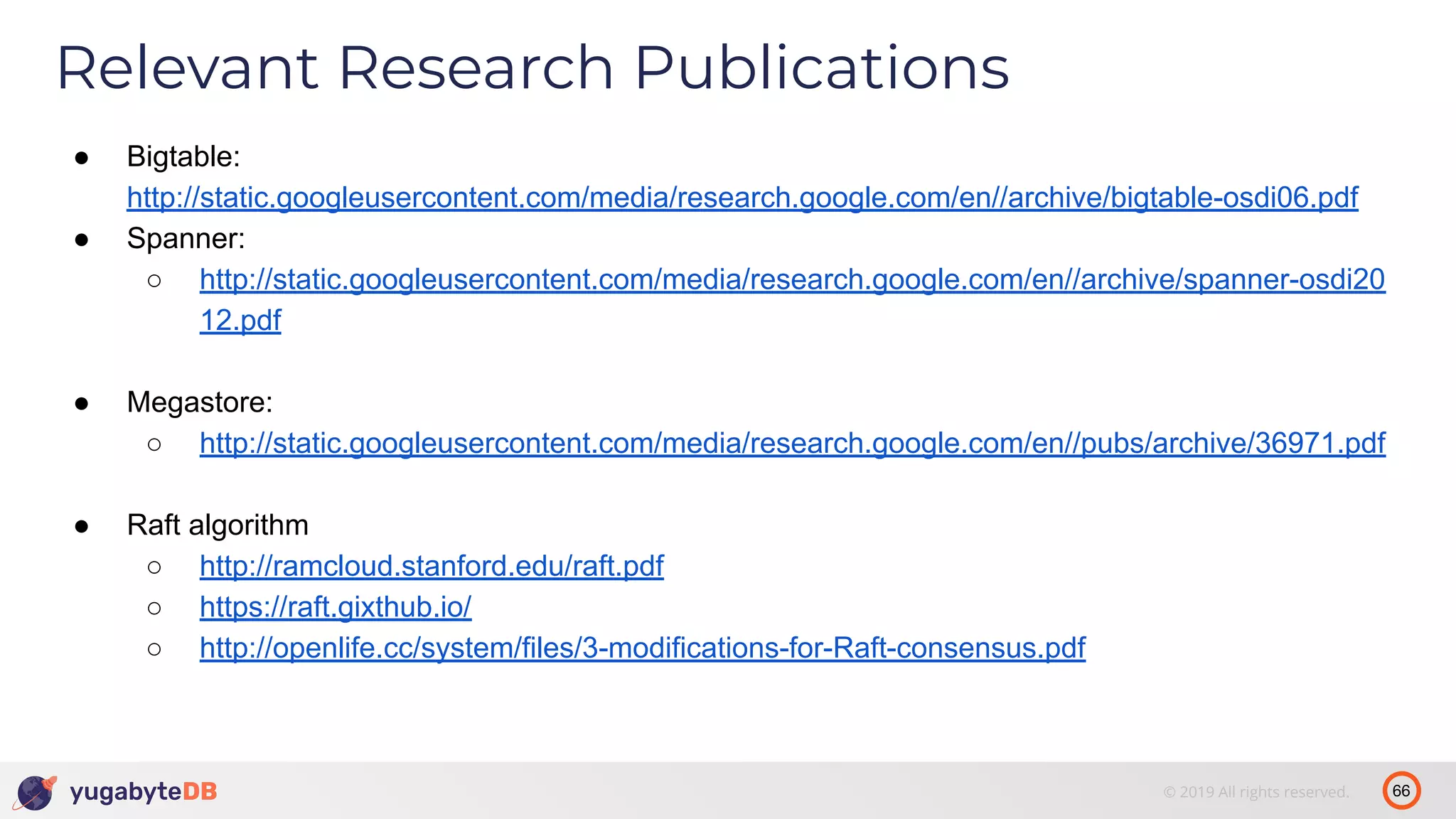 66© 2019 All rights reserved. Relevant Research Publications ● Bigtable: http://static.googleusercontent.com/media/research.google.com/en//archive/bigtable-osdi06.pdf ● Spanner: ○ http://static.googleusercontent.com/media/research.google.com/en//archive/spanner-osdi20 12.pdf ● Megastore: ○ http://static.googleusercontent.com/media/research.google.com/en//pubs/archive/36971.pdf ● Raft algorithm ○ http://ramcloud.stanford.edu/raft.pdf ○ https://raft.gixthub.io/ ○ http://openlife.cc/system/files/3-modifications-for-Raft-consensus.pdf 