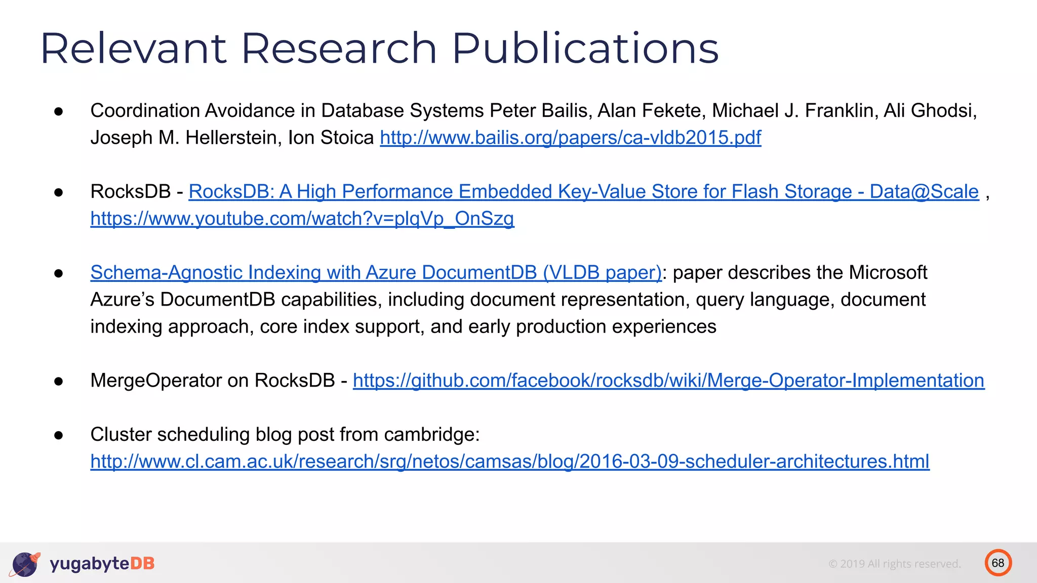 68© 2019 All rights reserved. Relevant Research Publications ● Coordination Avoidance in Database Systems Peter Bailis, Alan Fekete, Michael J. Franklin, Ali Ghodsi, Joseph M. Hellerstein, Ion Stoica http://www.bailis.org/papers/ca-vldb2015.pdf ● RocksDB - RocksDB: A High Performance Embedded Key-Value Store for Flash Storage - Data@Scale , https://www.youtube.com/watch?v=plqVp_OnSzg ● Schema-Agnostic Indexing with Azure DocumentDB (VLDB paper): paper describes the Microsoft Azure’s DocumentDB capabilities, including document representation, query language, document indexing approach, core index support, and early production experiences ● MergeOperator on RocksDB - https://github.com/facebook/rocksdb/wiki/Merge-Operator-Implementation ● Cluster scheduling blog post from cambridge: http://www.cl.cam.ac.uk/research/srg/netos/camsas/blog/2016-03-09-scheduler-architectures.html 