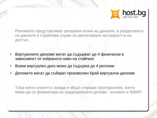 Репликите представляват резервни копия на данните, а разделянето
на данните в страйпове служи за увеличаване на скоростта на
достъп.
● Виртуалните дискове могат да съдържат до 4 физически в
зависимост от избраното ниво на стайпинг
● Всеки виртуален диск може да съдържа до 4 реплики
● Дяловете могат да съберат произволен брой виртуални дискове
Това което клиентът вижда е общо сторидж пространство, което
може да се форматира на традиционните дялове - основен и SWAP.
 