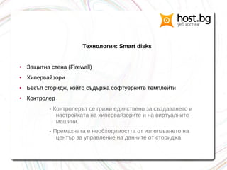 Технология: Smart disks
● Защитна стена (Firewall)
● Хипервайзори
● Бекъп сторидж, който съдържа софтуерните темплейти
● Контролер
- Контролерът се грижи единствено за създаването и
настройката на хипервайзорите и на виртуалните
машини.
- Премахната е необходимостта от използването на
център за управление на данните от сториджа
 