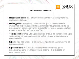 Технология: VMaware
● Предназначение: Да намали изискванията към капацитета на
мрежовите връзки.
● Наследява: Smart Disks - Използва се факта, че системата
съхранява информация както за физическите дискове, които се
използват от всеки виртуален диск (VCore), така и за хипервайзор
сървъра, на който работи всяка VM.
● Технология: OnApp Storage винаги се стреми да запази поне едно
тяхно копие на същия сървър, на който е пусната виртуалната
машина (VM).
● Ефект: При прочитане на данните, се премахва зависимостта от
мрежовия слой.
● Ефективност: "VM-aware" технологията позволява да се
използват до 95% от капацитета на работа на дисковете от
виртуалния диск.
 