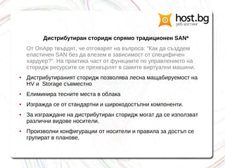 Дистрибутиран сторидж спрямо традиционен SAN*
От OnApp твърдят, че отговарят на въпроса: "Как да създдем
еластичен SAN без да влезем в зависимост от специфичен
хардуер?". На практика част от функциите по управлението на
сторидж ресурсите се прехвърлят в самите виртуални машини.
● Дистрибутираният сторидж позволява лесна мащабируемост на
HV и Storage съвместно
● Елиминира тесните места в облака
● Изгражда се от стандартни и широкодостъпни компоненти.
● За изграждане на дистрибутиран сторидж могат да се използват
различни видове носители.
● Произволни конфигурации от носители и правила за достъп се
групират в планове.
 