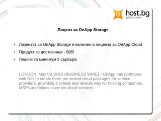 Лиценз за OnApp Storage
● Лизензът за OnApp Storage е включен в лиценза за OnApp Cloud
● Продукт за доставчици - B2B
● Лиценз за минимум 5 сървъра
LONDON, May 09, 2013 (BUSINESS WIRE) - OnApp has partnered
with Dell to create three pre-tested cloud packages for service
providers, providing a simple and reliable way for hosting companies,
MSPs and telcos to create cloud services.
 