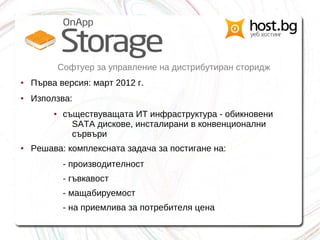 Софтуер за управление на дистрибутиран сторидж
● Първа версия: март 2012 г.
● Използва:
● съществуващата ИТ инфраструктура - обикновени
SATA дискове, инсталирани в конвенционални
сървъри
● Решава: комплексната задача за постигане на:
- производителност
- гъвкавост
- мащабируемост
- на приемлива за потребителя цена
 