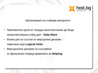Организация на сторидж ресурсите
● Произволна група от твърди носители може да бъде
окомплектована в общ дял - Data Store
● Всеки дял се състои от виртуални дискове -
наричани още Logical Units
● Виртуалните дискове са съставени
от физически според правилата за Striping
 