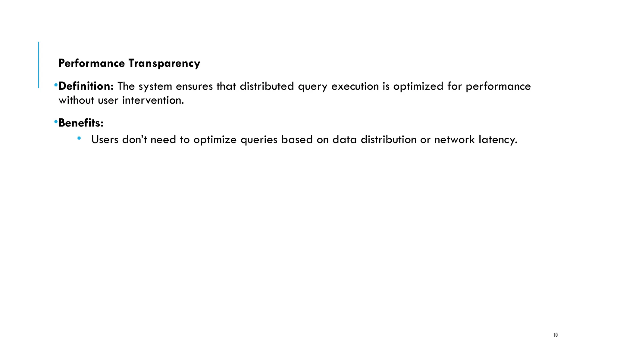 10
Performance Transparency
•Definition: The system ensures that distributed query execution is optimized for performance
without user intervention.
•Benefits:
• Users don’t need to optimize queries based on data distribution or network latency.
 