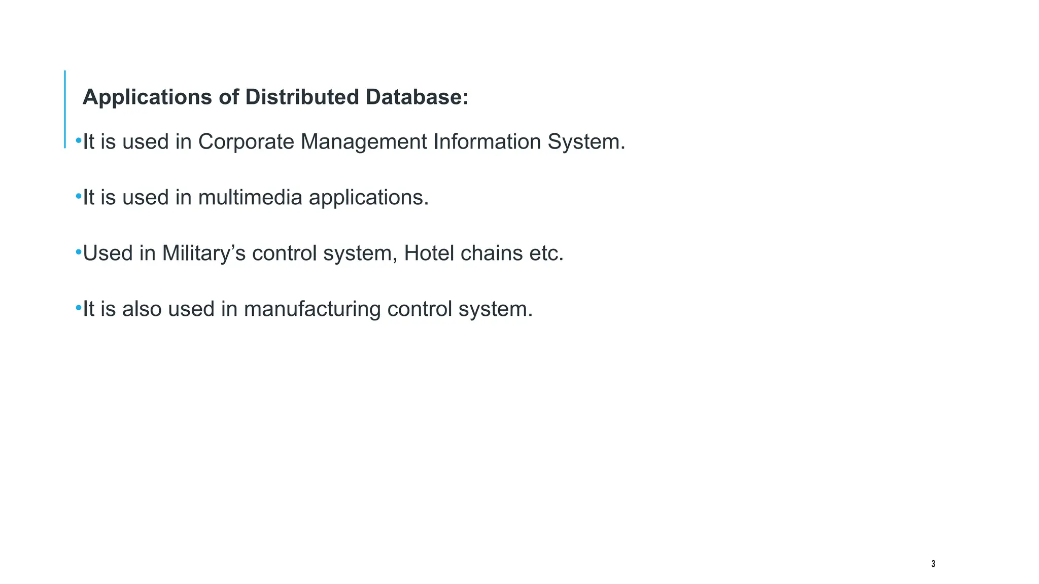 3
Applications of Distributed Database:
•It is used in Corporate Management Information System.
•It is used in multimedia applications.
•Used in Military’s control system, Hotel chains etc.
•It is also used in manufacturing control system.
 