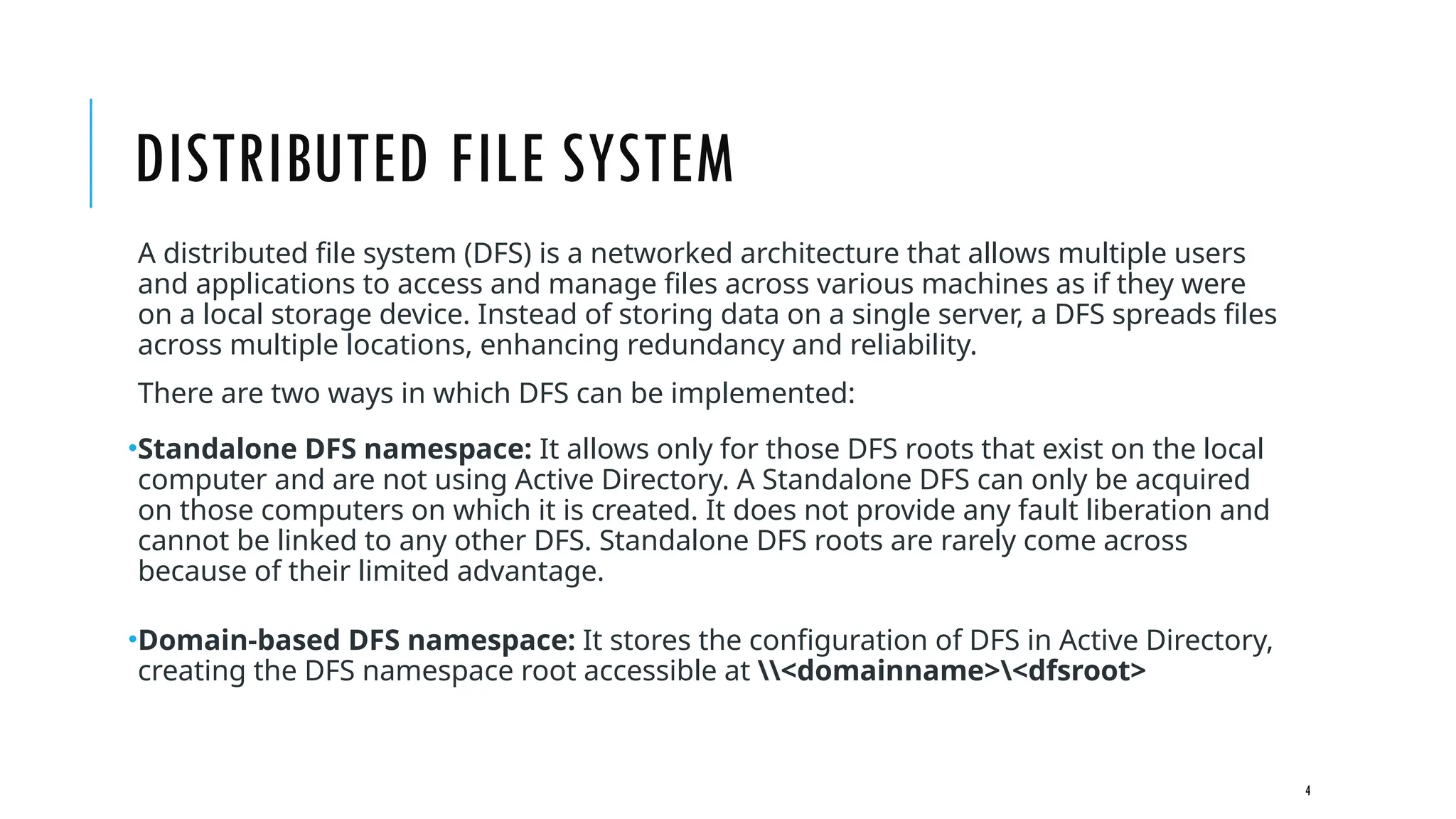 4
DISTRIBUTED FILE SYSTEM
A distributed file system (DFS) is a networked architecture that allows multiple users
and applications to access and manage files across various machines as if they were
on a local storage device. Instead of storing data on a single server, a DFS spreads files
across multiple locations, enhancing redundancy and reliability.
There are two ways in which DFS can be implemented:
•Standalone DFS namespace: It allows only for those DFS roots that exist on the local
computer and are not using Active Directory. A Standalone DFS can only be acquired
on those computers on which it is created. It does not provide any fault liberation and
cannot be linked to any other DFS. Standalone DFS roots are rarely come across
because of their limited advantage.
•Domain-based DFS namespace: It stores the configuration of DFS in Active Directory,
creating the DFS namespace root accessible at <domainname><dfsroot>
 