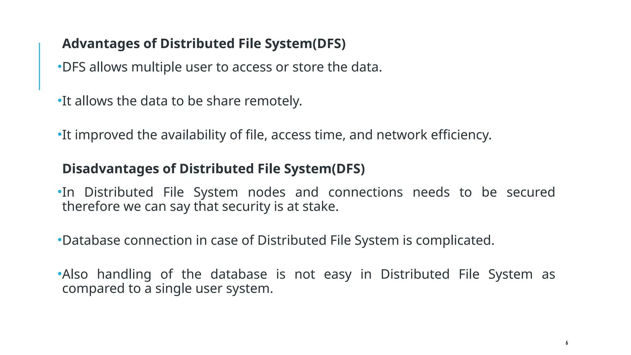 6
Advantages of Distributed File System(DFS)
•DFS allows multiple user to access or store the data.
•It allows the data to be share remotely.
•It improved the availability of file, access time, and network efficiency.
Disadvantages of Distributed File System(DFS)
•In Distributed File System nodes and connections needs to be secured
therefore we can say that security is at stake.
•Database connection in case of Distributed File System is complicated.
•Also handling of the database is not easy in Distributed File System as
compared to a single user system.
 