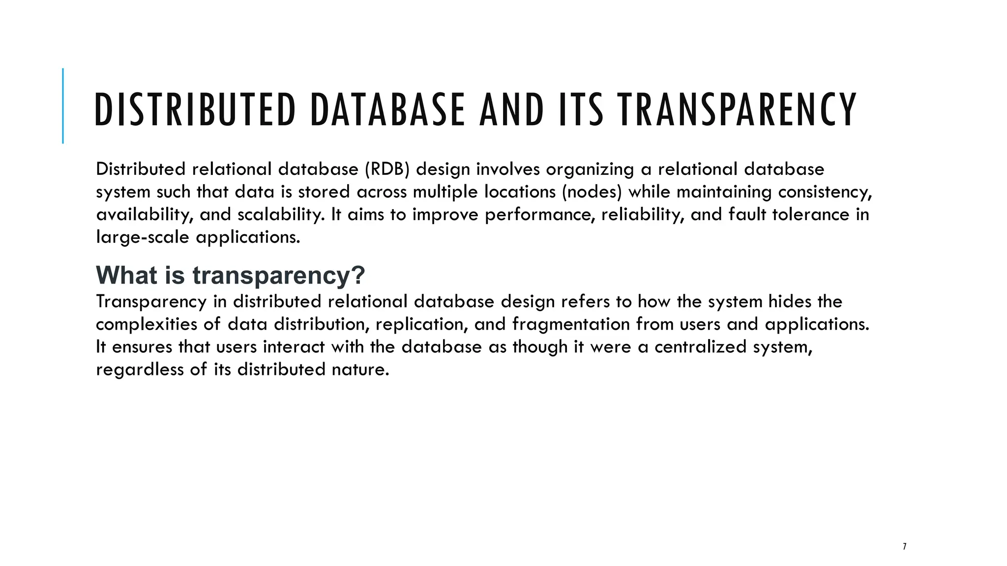 7
DISTRIBUTED DATABASE AND ITS TRANSPARENCY
Distributed relational database (RDB) design involves organizing a relational database
system such that data is stored across multiple locations (nodes) while maintaining consistency,
availability, and scalability. It aims to improve performance, reliability, and fault tolerance in
large-scale applications.
What is transparency?
Transparency in distributed relational database design refers to how the system hides the
complexities of data distribution, replication, and fragmentation from users and applications.
It ensures that users interact with the database as though it were a centralized system,
regardless of its distributed nature.
 
