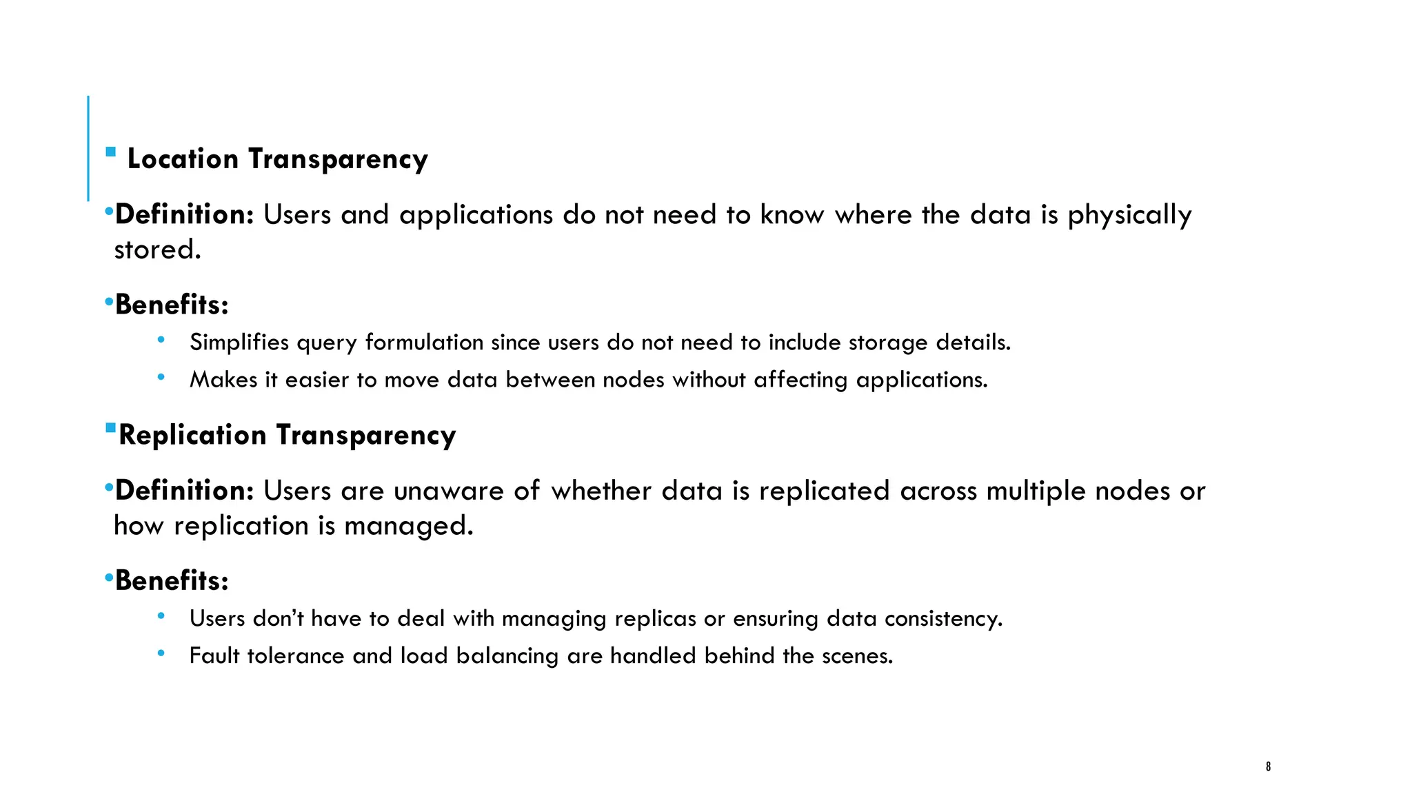 8
 Location Transparency
•Definition: Users and applications do not need to know where the data is physically
stored.
•Benefits:
• Simplifies query formulation since users do not need to include storage details.
• Makes it easier to move data between nodes without affecting applications.
Replication Transparency
•Definition: Users are unaware of whether data is replicated across multiple nodes or
how replication is managed.
•Benefits:
• Users don’t have to deal with managing replicas or ensuring data consistency.
• Fault tolerance and load balancing are handled behind the scenes.
 