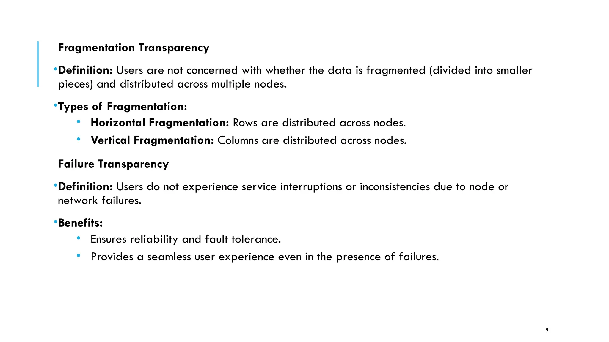 9
Fragmentation Transparency
•Definition: Users are not concerned with whether the data is fragmented (divided into smaller
pieces) and distributed across multiple nodes.
•Types of Fragmentation:
• Horizontal Fragmentation: Rows are distributed across nodes.
• Vertical Fragmentation: Columns are distributed across nodes.
Failure Transparency
•Definition: Users do not experience service interruptions or inconsistencies due to node or
network failures.
•Benefits:
• Ensures reliability and fault tolerance.
• Provides a seamless user experience even in the presence of failures.
 