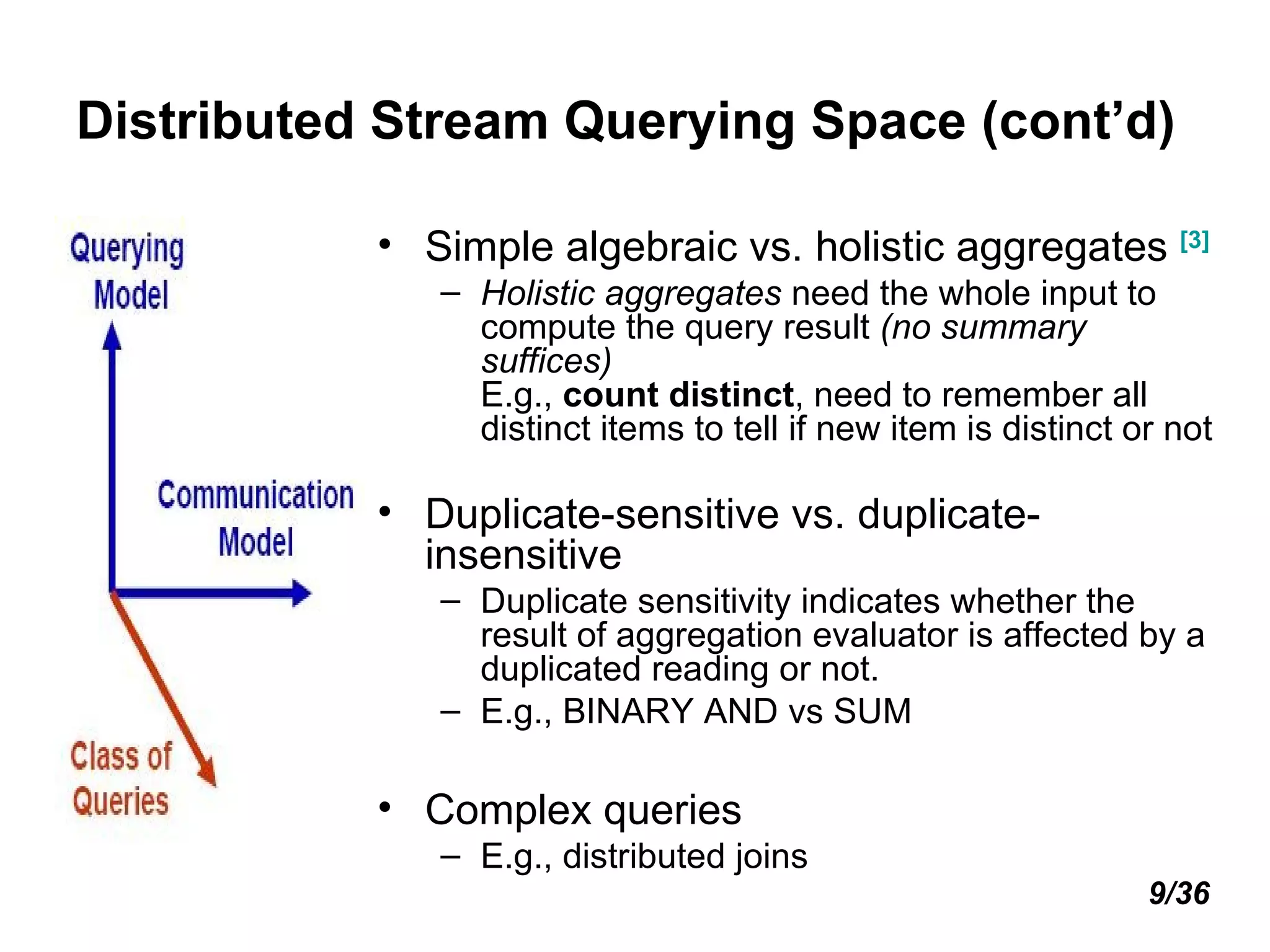 Distributed Stream Querying Space (cont’d) Simple algebraic vs. holistic aggregates   [3] Holistic aggregates  need the whole input to compute the query result  (no summary suffices) E.g.,  count distinct , need to remember all distinct items to tell if new item is distinct or not Duplicate-sensitive vs. duplicate-insensitive Duplicate sensitivity indicates whether the result of aggregation evaluator is affected by a duplicated reading or not. E.g., BINARY AND vs SUM Complex queries E.g., distributed joins 9/36 