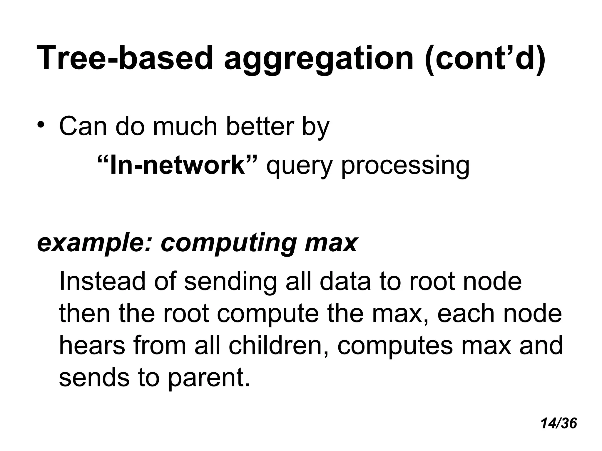 Tree-based aggregation (cont’d) Can do much better by  “ In-network”  query processing example: computing max Instead of sending all data to root node then the root compute the max, each node hears from all children, computes max and sends to parent. 14/36 