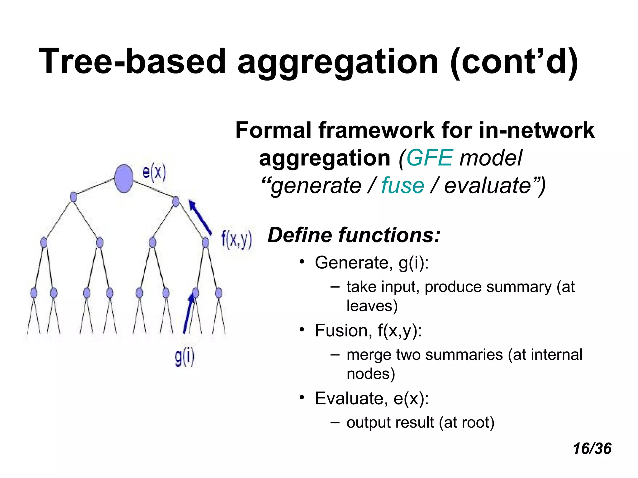 Tree-based aggregation (cont’d) Formal framework for in-network aggregation  ( GFE  model  “ generate /  fuse  / evaluate”) Define functions: Generate, g(i):  take input, produce summary (at leaves) Fusion, f(x,y):  merge two summaries (at internal nodes) Evaluate, e(x):  output result (at root) 16/36 