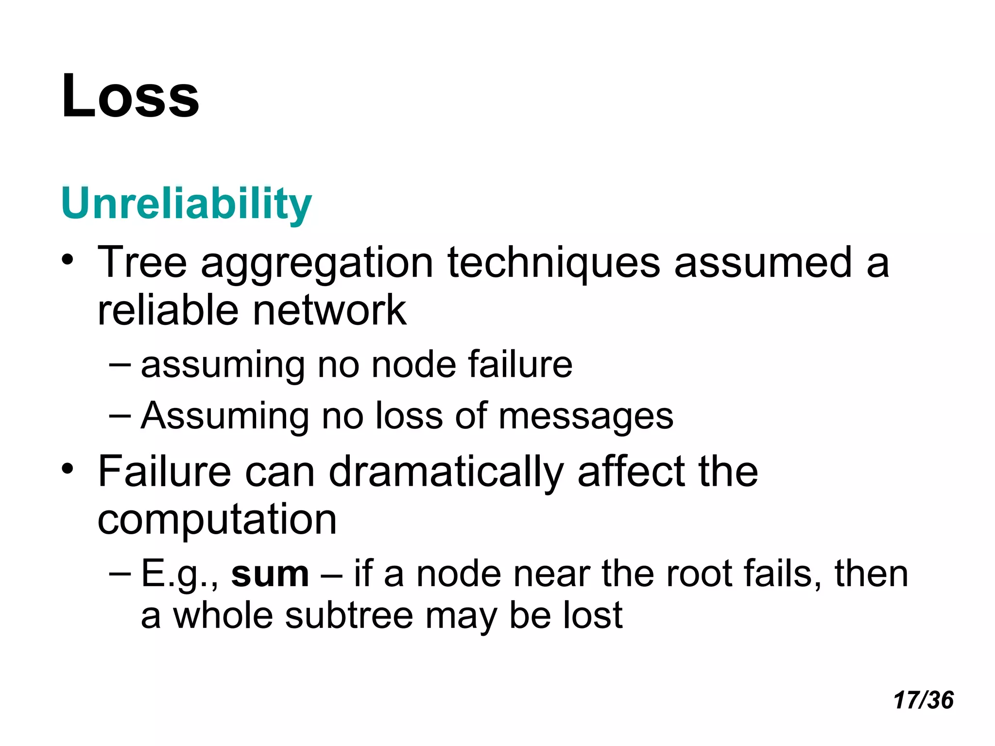 Loss Unreliability Tree aggregation techniques assumed a reliable network assuming no node failure Assuming no loss of messages Failure can dramatically affect the computation E.g.,  sum  – if a node near the root fails, then a whole subtree may be lost 17/36 