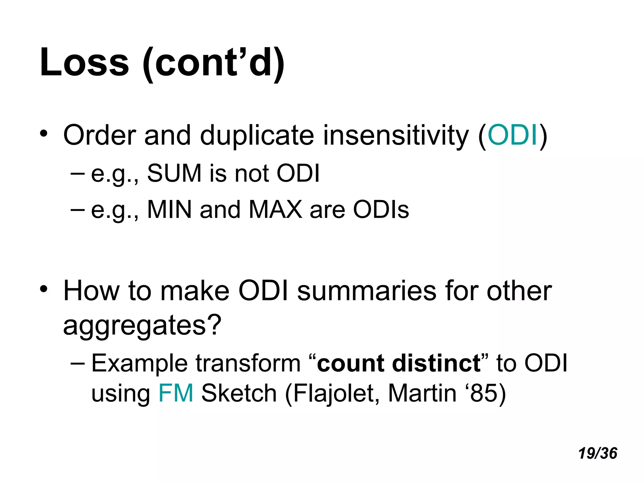 Loss (cont’d) Order and duplicate insensitivity ( ODI ) e.g., SUM is not ODI e.g., MIN and MAX are ODIs How to make ODI summaries for other aggregates? Example transform “ count distinct ” to ODI using  FM  Sketch (Flajolet, Martin ‘85) 19/36 