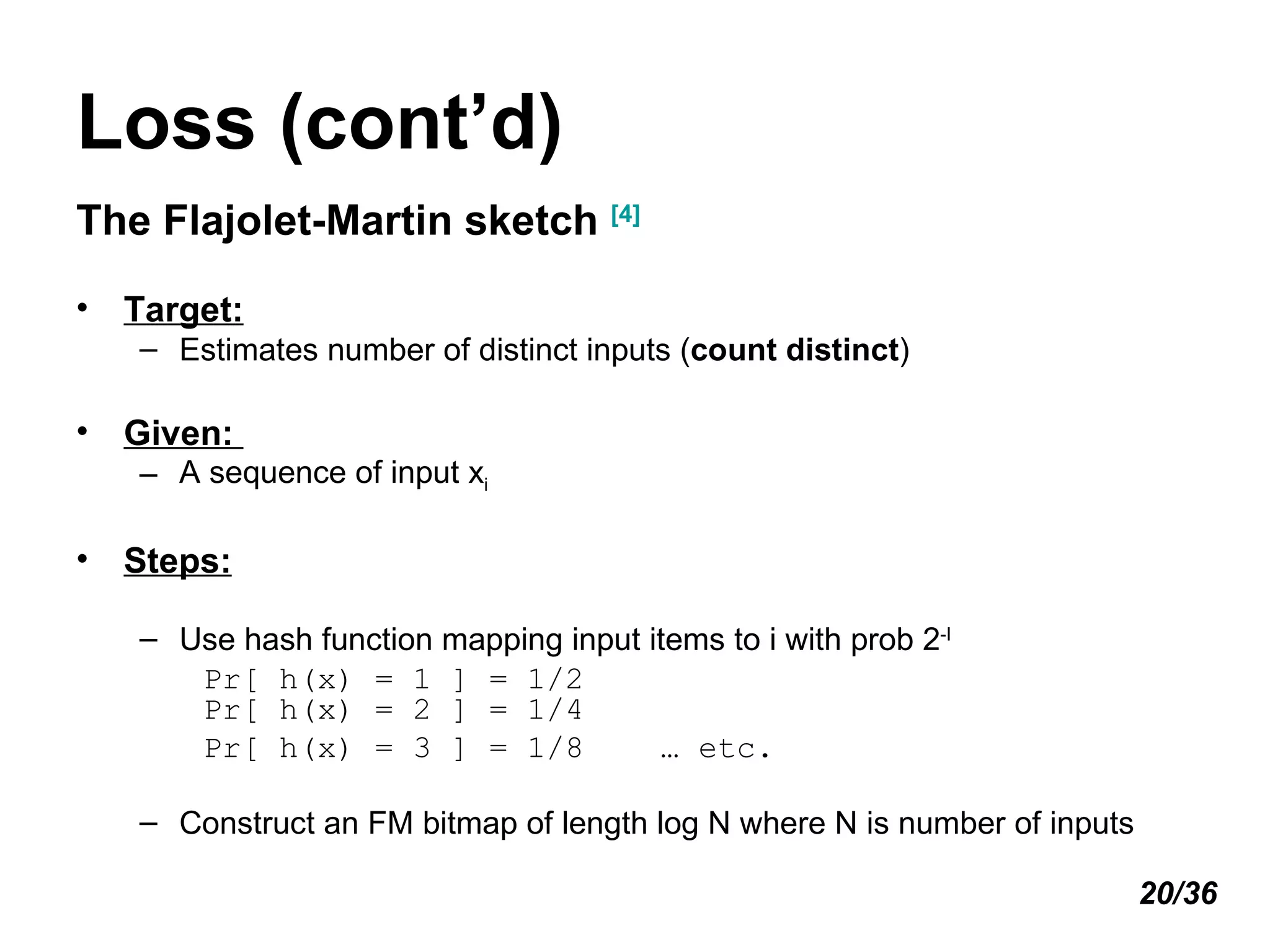 Loss (cont’d) The Flajolet-Martin sketch  [4] Target:   Estimates number of distinct inputs ( count distinct ) Given:  A sequence of input x i Steps: Use hash function mapping input items to i with prob 2 -I Pr[ h(x) = 1 ] = 1/2 Pr[ h(x) = 2 ] = 1/4 Pr[ h(x) = 3 ] = 1/8  … etc. Construct an FM bitmap of length log N where N is number of inputs 20/36 