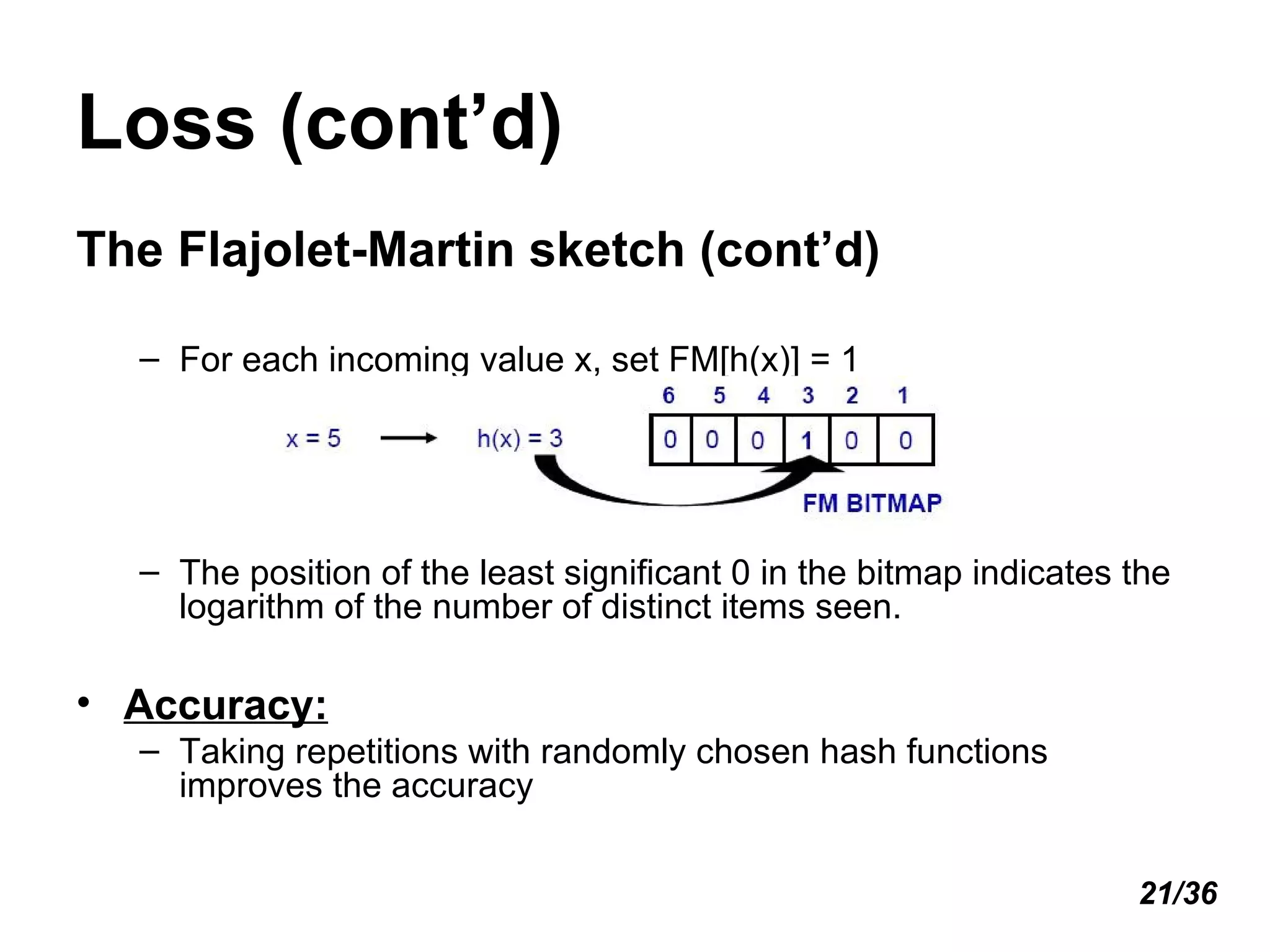The Flajolet-Martin sketch (cont’d) For each incoming value x, set FM[h(x)] = 1 The position of the least significant 0 in the bitmap indicates the logarithm of the number of distinct items seen. Accuracy: Taking repetitions with randomly chosen hash functions improves the accuracy Loss (cont’d) 21/36 