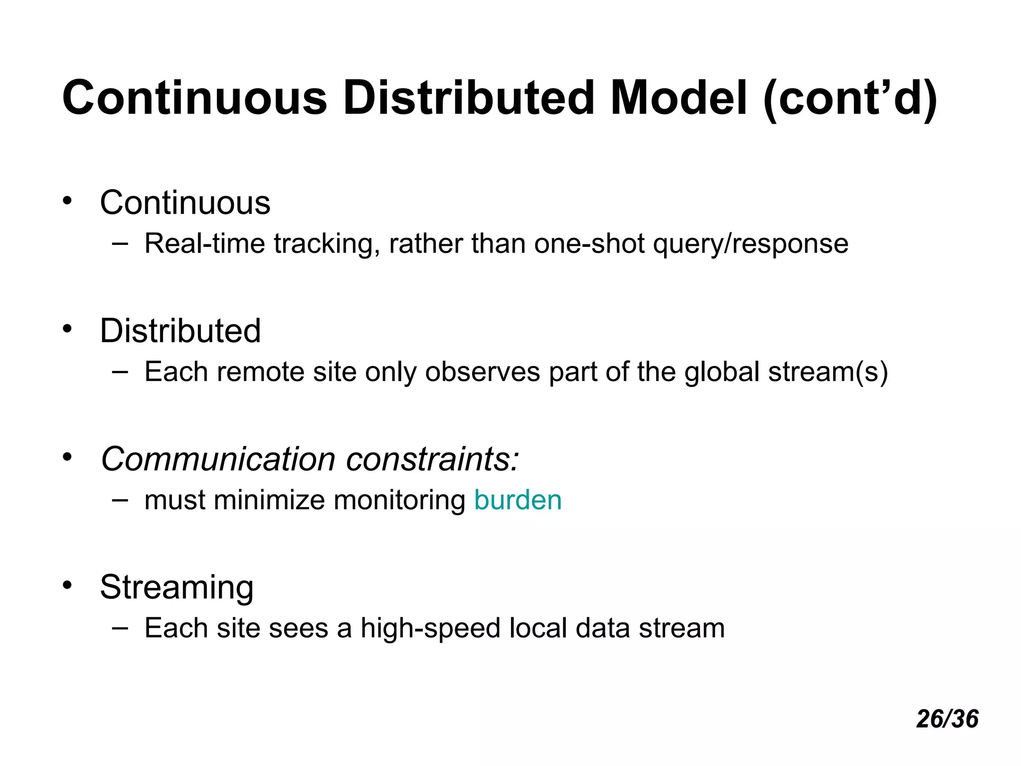 Continuous Distributed Model (cont’d) Continuous Real-time tracking, rather than one-shot query/response Distributed Each remote site only observes part of the global stream(s) Communication constraints:  must minimize monitoring  burden Streaming Each site sees a high-speed local data stream 26/36 