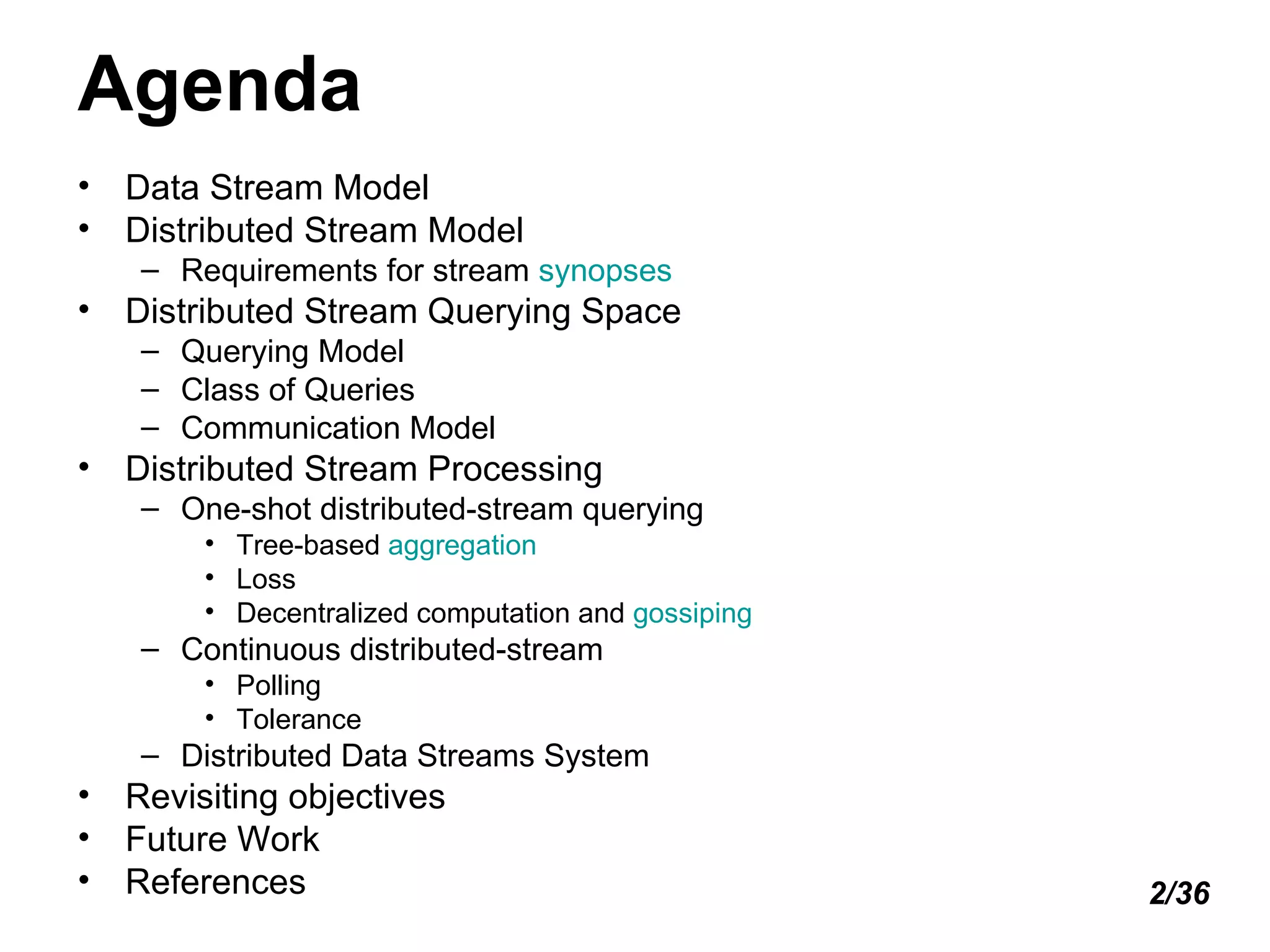 Agenda Data Stream Model  Distributed Stream Model Requirements for stream  synopses Distributed Stream Querying Space Querying Model Class of Queries Communication Model Distributed Stream Processing One-shot distributed-stream querying Tree-based  aggregation Loss Decentralized computation and  gossiping Continuous distributed-stream Polling Tolerance Distributed Data Streams System Revisiting objectives Future Work References 2/36 