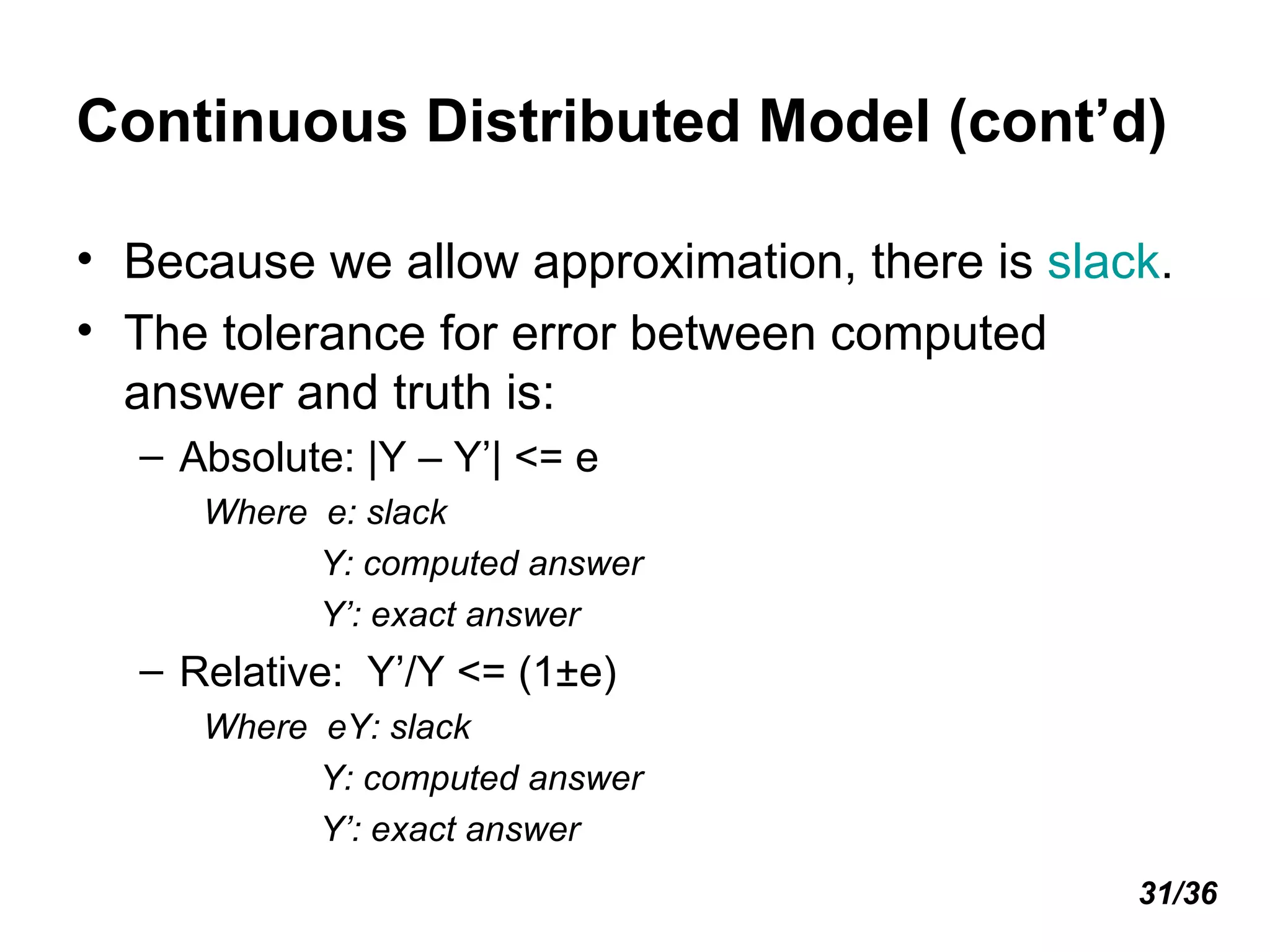 Continuous Distributed Model (cont’d) Because we allow approximation, there is  slack . The tolerance for error between computed answer and truth is: Absolute: |Y – Y’| <= e Where  e: slack Y: computed answer Y’: exact answer Relative:  Y’/Y <= (1±e) Where  eY: slack Y: computed answer Y’: exact answer 31/36 