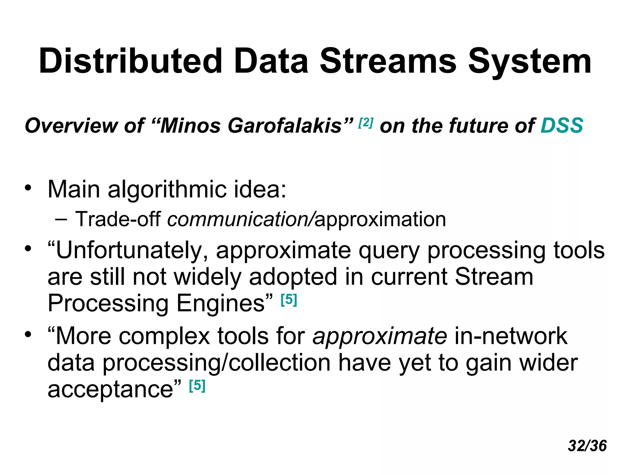 Distributed Data Streams System Overview of “Minos Garofalakis”  [2]  on the future of  DSS Main algorithmic idea:  Trade-off  communication/ approximation  “ Unfortunately, approximate query processing tools are still not widely adopted in current Stream Processing Engines”  [5]   “ More complex tools for  approximate  in-network data processing/collection have yet to gain wider acceptance”  [5] 32/36 