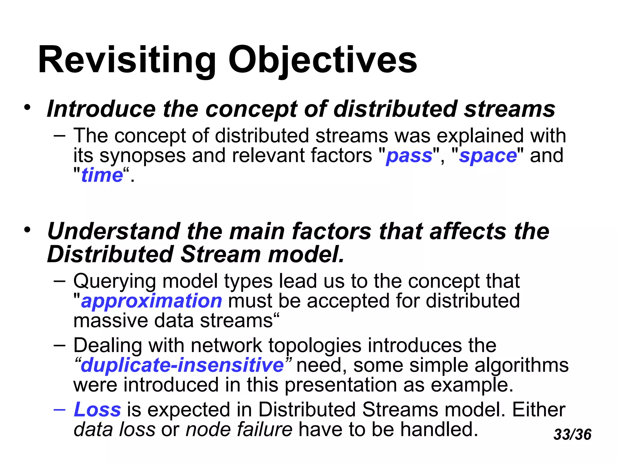 Revisiting Objectives Introduce the concept of distributed streams The concept of distributed streams was explained with its synopses and relevant factors " pass ", " space " and " time “. Understand the main factors that affects the Distributed Stream model. Querying model types lead us to the concept that " approximation  must be accepted for distributed massive data streams“ Dealing with network topologies introduces the  “ duplicate-insensitive ”  need, some simple algorithms were introduced in this presentation as example. Loss  is expected in Distributed Streams model. Either  data loss  or  node failure  have to be handled. 33/36 