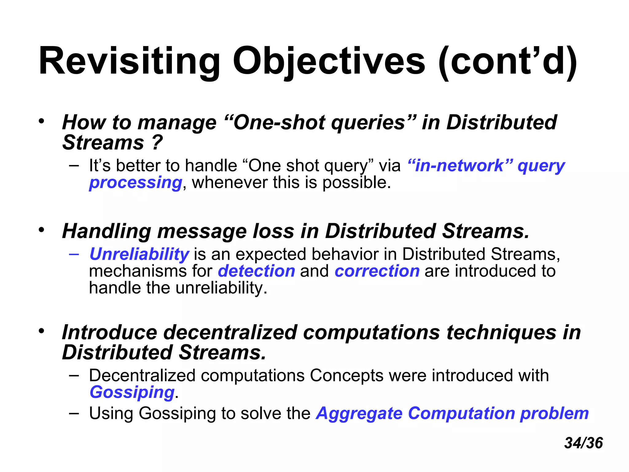 Revisiting Objectives (cont’d) How to manage “One-shot queries” in Distributed Streams ? It’s better to handle “One shot query” via  “in-network” query processing , whenever this is possible. Handling message loss in Distributed Streams. Unreliability  is an expected behavior in Distributed Streams, mechanisms for  detection  and  correction  are introduced to handle the unreliability. Introduce decentralized computations techniques in Distributed Streams.  Decentralized computations Concepts were introduced with  Gossiping . Using Gossiping to solve the  Aggregate Computation problem 34/36 