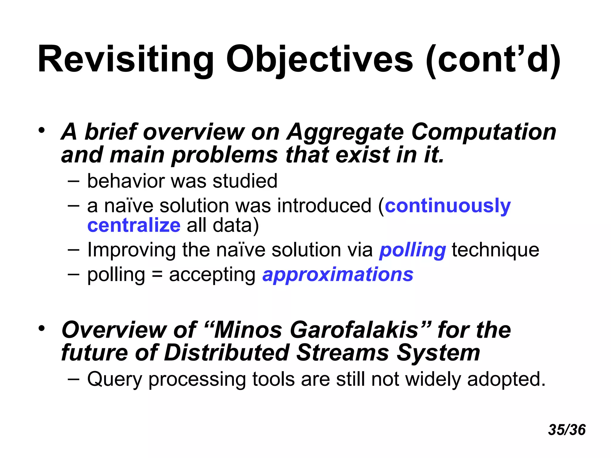 Revisiting Objectives (cont’d) A brief overview on Aggregate Computation and main problems that exist in it. behavior was studied a naïve solution was introduced ( continuously centralize  all data) Improving the naïve solution via  polling  technique polling = accepting  approximations Overview of “Minos Garofalakis” for the future of Distributed Streams System Query processing tools are still not widely adopted. 35/36 