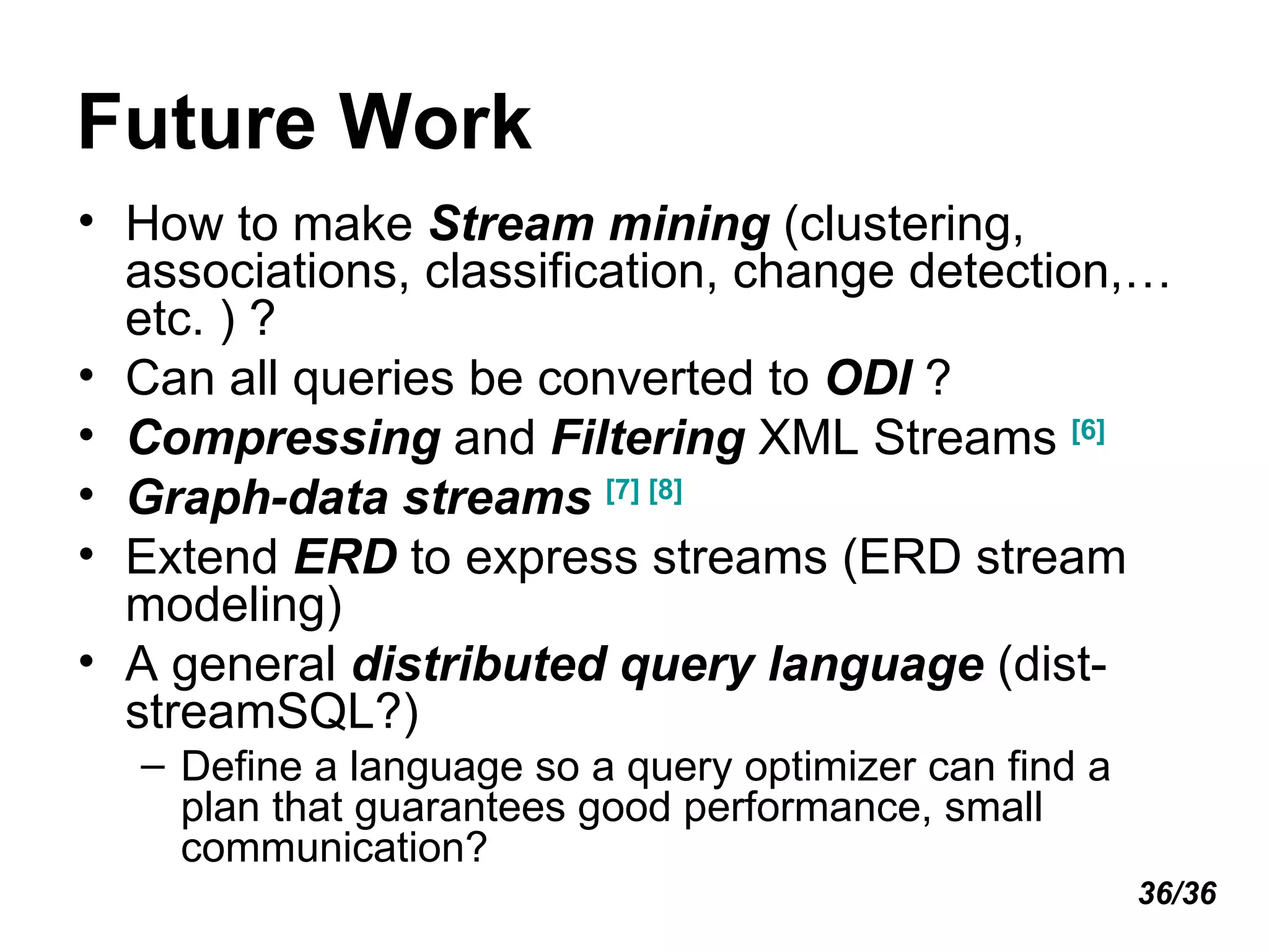 Future Work How to make  Stream mining  (clustering, associations, classification, change detection,…etc. ) ? Can all queries be converted to  ODI  ? Compressing  and  Filtering  XML Streams  [6] Graph-data streams   [7]   [8] Extend  ERD  to express streams (ERD stream modeling) A general  distributed query language  (dist-streamSQL?) Define a language so a query optimizer can find a plan that guarantees good performance, small communication? 36/36 