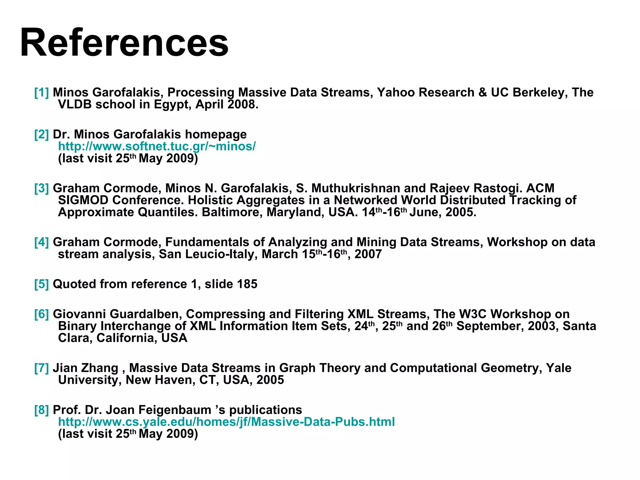References [1]  Minos Garofalakis, Processing Massive Data Streams, Yahoo Research & UC Berkeley, The VLDB school in Egypt, April 2008. [2]  Dr. Minos Garofalakis homepage http:// www.softnet.tuc.gr/~minos /   (last visit 25 th  May 2009) [3]  Graham Cormode, Minos N. Garofalakis, S. Muthukrishnan and Rajeev Rastogi. ACM SIGMOD Conference. Holistic Aggregates in a Networked World Distributed Tracking of Approximate Quantiles. Baltimore, Maryland, USA. 14 th -16 th  June, 2005.  [4]  Graham Cormode, Fundamentals of Analyzing and Mining Data Streams, Workshop on data stream analysis, San Leucio-Italy, March 15 th -16 th , 2007 [5]  Quoted from reference 1, slide 185 [6]  Giovanni Guardalben, Compressing and Filtering XML Streams, The W3C Workshop on Binary Interchange of XML Information Item Sets, 24 th , 25 th  and 26 th  September, 2003, Santa Clara, California, USA [7]  Jian Zhang , Massive Data Streams in Graph Theory and Computational Geometry, Yale University, New Haven, CT, USA, 2005 [8]  Prof. Dr. Joan Feigenbaum ’s publications  http://www.cs.yale.edu/homes/jf/Massive-Data-Pubs.html   (last visit 25 th  May 2009) 