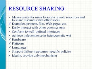 RESOURCE SHARING:
• Makes easier for users to access remote resources and
to share resources with other users.
 Examples: printers, files, Web pages, etc.
• Easily interact with other open systems
• Conform to well-defined interfaces
• Achieve independence in heterogeneity wrt
 Hardware
 Platform
 Languages
• Support different app/user-specific policies
• ideally, provide only mechanisms
 