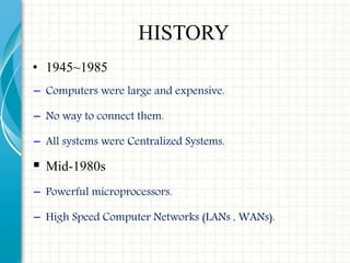 HISTORY
• 1945~1985
− Computers were large and expensive.
− No way to connect them.
− All systems were Centralized Systems.
 Mid-1980s
− Powerful microprocessors.
− High Speed Computer Networks (LANs , WANs).
 
