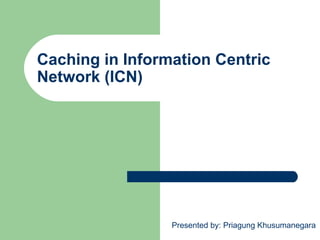 Caching in Information Centric
Network (ICN)
Presented by: Priagung Khusumanegara
 