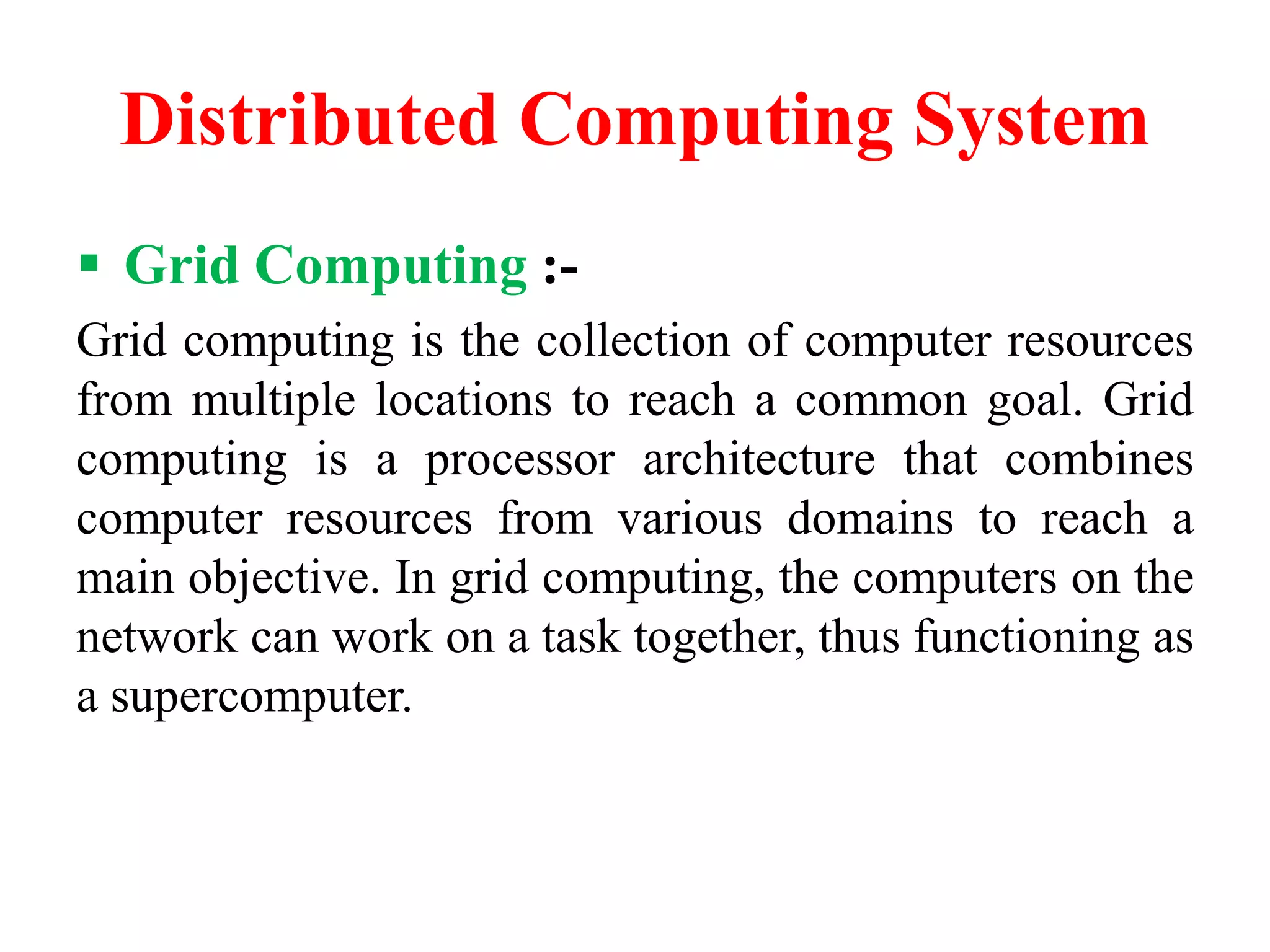 Distributed Computing System
 Grid Computing :-
Grid computing is the collection of computer resources
from multiple locations to reach a common goal. Grid
computing is a processor architecture that combines
computer resources from various domains to reach a
main objective. In grid computing, the computers on the
network can work on a task together, thus functioning as
a supercomputer.
 