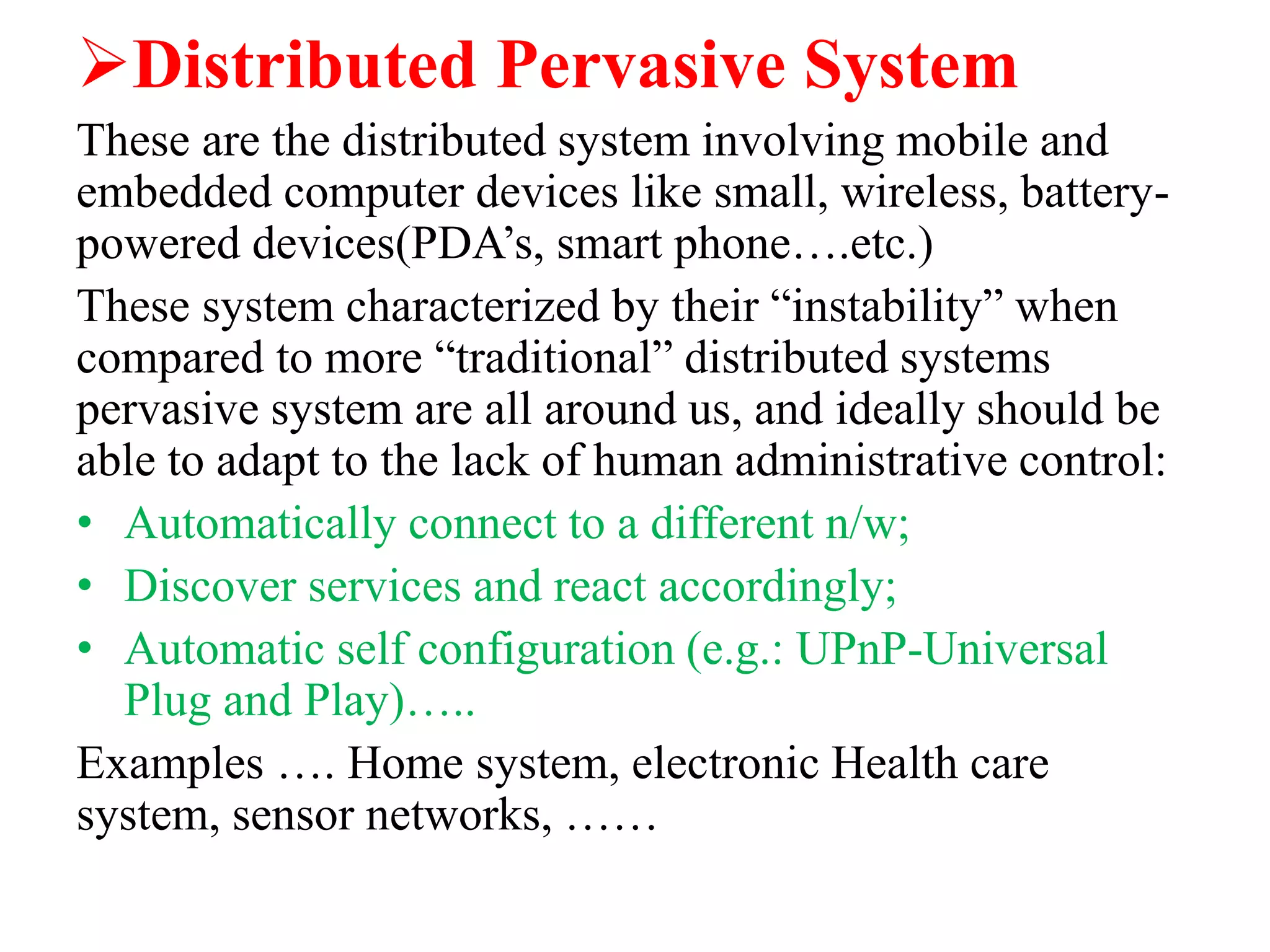 Distributed Pervasive System
These are the distributed system involving mobile and
embedded computer devices like small, wireless, battery-
powered devices(PDA’s, smart phone….etc.)
These system characterized by their “instability” when
compared to more “traditional” distributed systems
pervasive system are all around us, and ideally should be
able to adapt to the lack of human administrative control:
• Automatically connect to a different n/w;
• Discover services and react accordingly;
• Automatic self configuration (e.g.: UPnP-Universal
Plug and Play)…..
Examples …. Home system, electronic Health care
system, sensor networks, ……
 