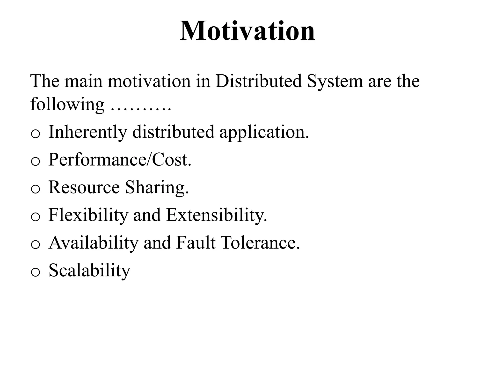 Motivation
The main motivation in Distributed System are the
following ……….
o Inherently distributed application.
o Performance/Cost.
o Resource Sharing.
o Flexibility and Extensibility.
o Availability and Fault Tolerance.
o Scalability
 