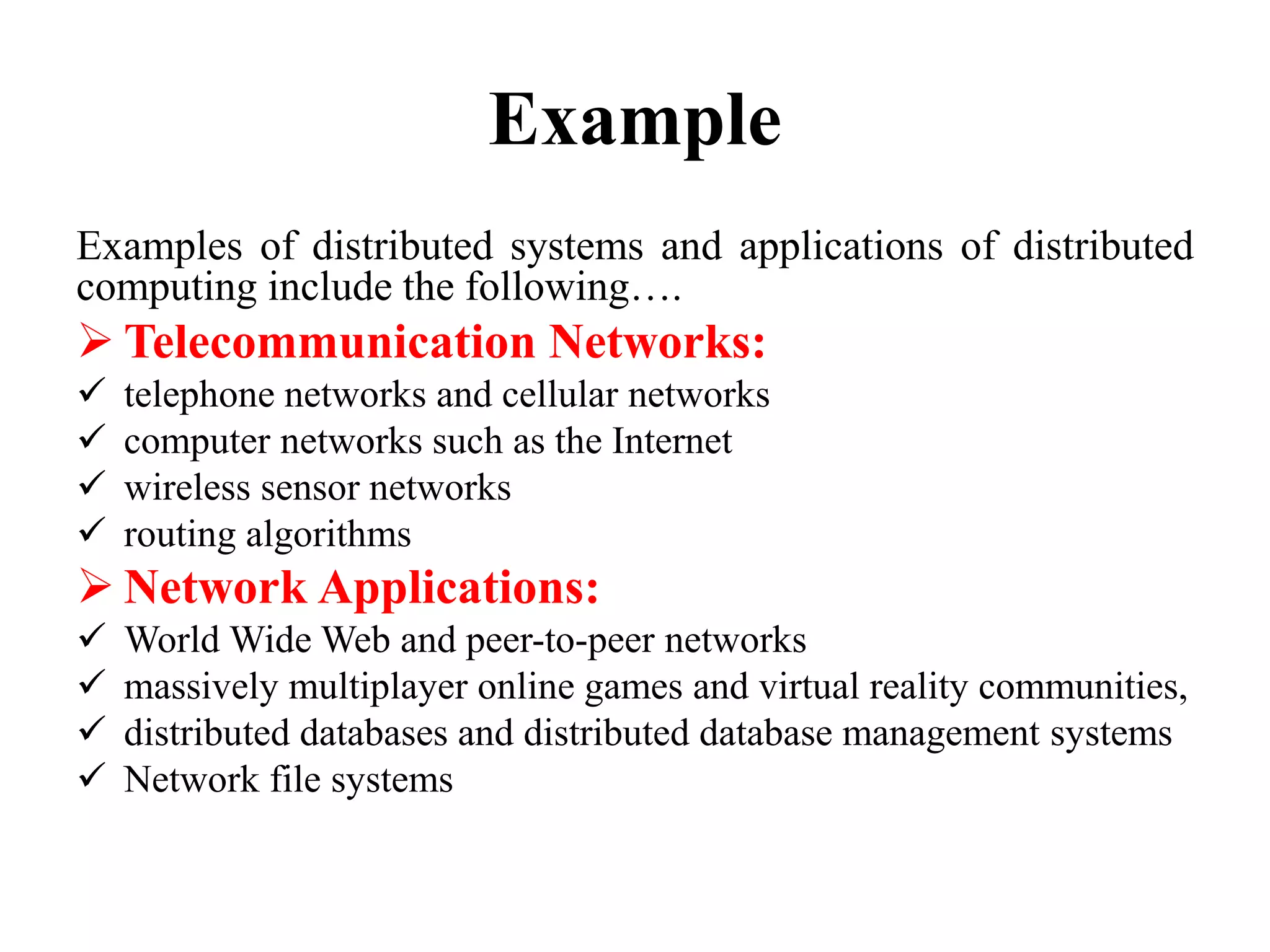 Example
Examples of distributed systems and applications of distributed
computing include the following….
 Telecommunication Networks:
 telephone networks and cellular networks
 computer networks such as the Internet
 wireless sensor networks
 routing algorithms
 Network Applications:
 World Wide Web and peer-to-peer networks
 massively multiplayer online games and virtual reality communities,
 distributed databases and distributed database management systems
 Network file systems
 