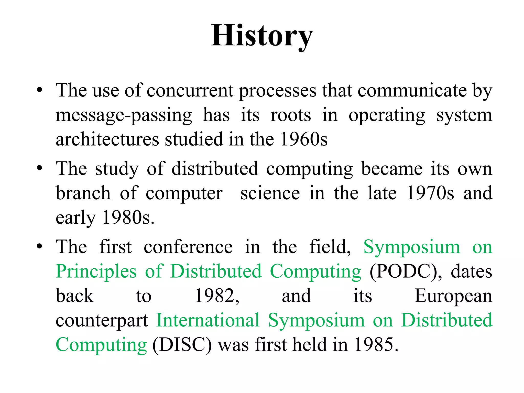 History
• The use of concurrent processes that communicate by
message-passing has its roots in operating system
architectures studied in the 1960s
• The study of distributed computing became its own
branch of computer science in the late 1970s and
early 1980s.
• The first conference in the field, Symposium on
Principles of Distributed Computing (PODC), dates
back to 1982, and its European
counterpart International Symposium on Distributed
Computing (DISC) was first held in 1985.
 
