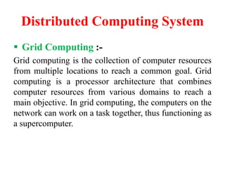 Distributed Computing System
 Grid Computing :-
Grid computing is the collection of computer resources
from multiple locations to reach a common goal. Grid
computing is a processor architecture that combines
computer resources from various domains to reach a
main objective. In grid computing, the computers on the
network can work on a task together, thus functioning as
a supercomputer.
 
