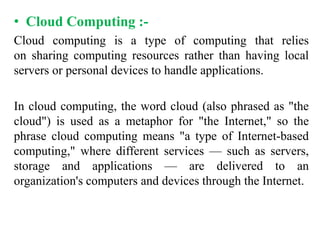 • Cloud Computing :-
Cloud computing is a type of computing that relies
on sharing computing resources rather than having local
servers or personal devices to handle applications.
In cloud computing, the word cloud (also phrased as "the
cloud") is used as a metaphor for "the Internet," so the
phrase cloud computing means "a type of Internet-based
computing," where different services — such as servers,
storage and applications — are delivered to an
organization's computers and devices through the Internet.
 