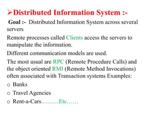 Distributed Information System :-
Goal :- Distributed Information System across several
servers
Remote processes called Clients access the servers to
manipulate the information.
Different communication models are used.
The most usual are RPC (Remote Procedure Calls) and
the object oriented RMI (Remote Method Invocations)
often associated with Transaction systems Examples:
o Banks
o Travel Agencies
o Rent-a-Cars………Etc……
 