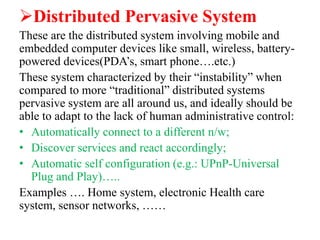 Distributed Pervasive System
These are the distributed system involving mobile and
embedded computer devices like small, wireless, battery-
powered devices(PDA’s, smart phone….etc.)
These system characterized by their “instability” when
compared to more “traditional” distributed systems
pervasive system are all around us, and ideally should be
able to adapt to the lack of human administrative control:
• Automatically connect to a different n/w;
• Discover services and react accordingly;
• Automatic self configuration (e.g.: UPnP-Universal
Plug and Play)…..
Examples …. Home system, electronic Health care
system, sensor networks, ……
 