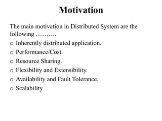 Motivation
The main motivation in Distributed System are the
following ……….
o Inherently distributed application.
o Performance/Cost.
o Resource Sharing.
o Flexibility and Extensibility.
o Availability and Fault Tolerance.
o Scalability
 