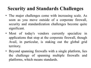 Security and Standards Challenges
• The major challenges come with increasing scale. As
soon as you move outside of a corporate firewall,
security and standardization challenges become quite
significant.
• Most of today's vendors currently specialize in
applications that stop at the corporate firewall, though
Avail, in particular, is staking out the global grid
territory.
• Beyond spanning firewalls with a single platform, lies
the challenge of spanning multiple firewalls and
platforms, which means standards.
 