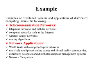 Example
Examples of distributed systems and applications of distributed
computing include the following….
 Telecommunication Networks:
 telephone networks and cellular networks
 computer networks such as the Internet
 wireless sensor networks
 routing algorithms
 Network Applications:
 World Wide Web and peer-to-peer networks
 massively multiplayer online games and virtual reality communities,
 distributed databases and distributed database management systems
 Network file systems
 